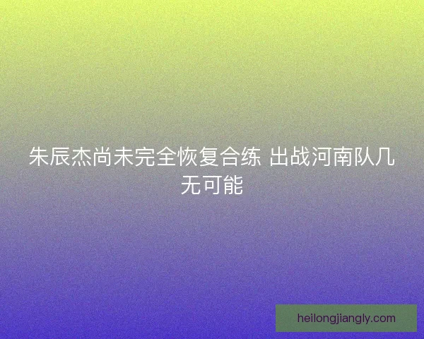 朱辰杰尚未完全恢复合练 出战河南队几无可能