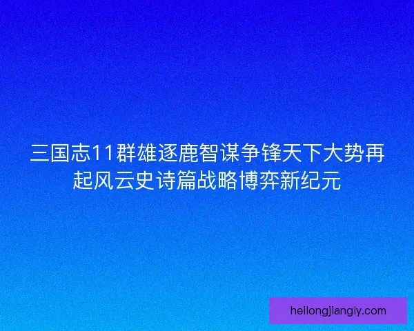 三国志11群雄逐鹿智谋争锋天下大势再起风云史诗篇战略博弈新纪元