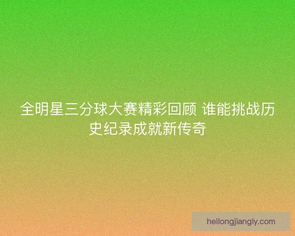 全明星三分球大赛精彩回顾 谁能挑战历史纪录成就新传奇