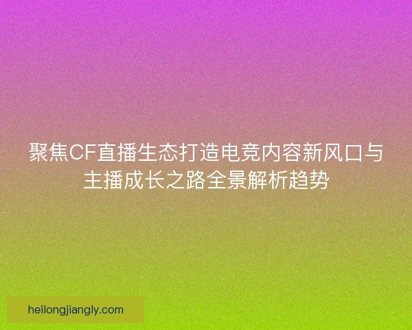 聚焦CF直播生态打造电竞内容新风口与主播成长之路全景解析趋势