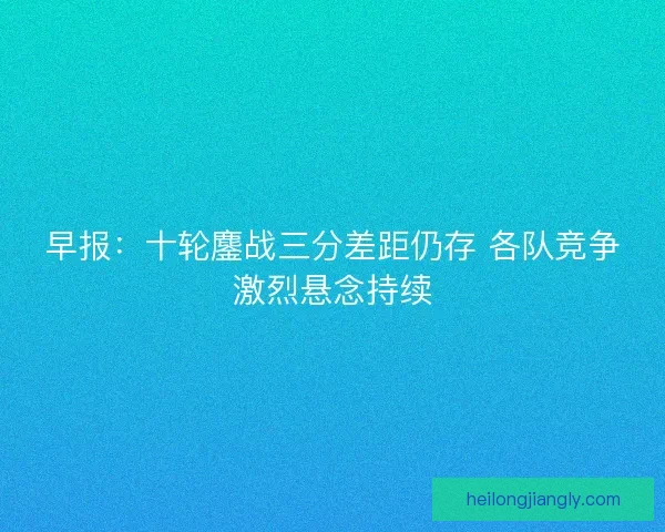 早报：十轮鏖战三分差距仍存 各队竞争激烈悬念持续