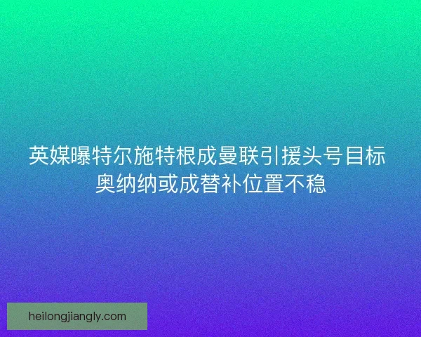 英媒曝特尔施特根成曼联引援头号目标 奥纳纳或成替补位置不稳