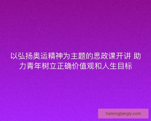 以弘扬奥运精神为主题的思政课开讲 助力青年树立正确价值观和人生目标