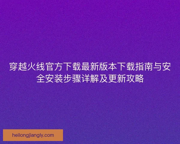 穿越火线官方下载最新版本下载指南与安全安装步骤详解及更新攻略