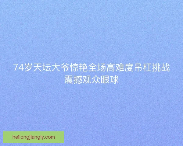 74岁天坛大爷惊艳全场高难度吊杠挑战震撼观众眼球