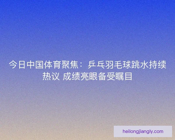 今日中国体育聚焦：乒乓羽毛球跳水持续热议 成绩亮眼备受瞩目