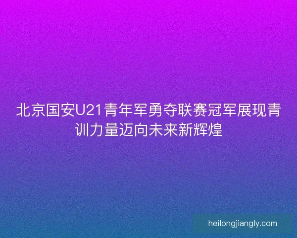 北京国安U21青年军勇夺联赛冠军展现青训力量迈向未来新辉煌