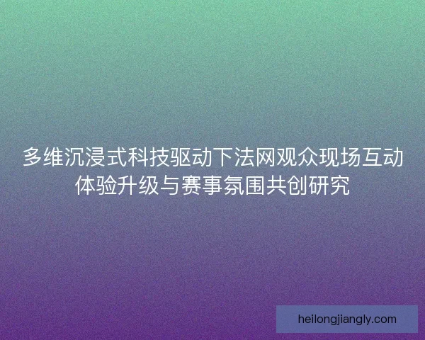 多维沉浸式科技驱动下法网观众现场互动体验升级与赛事氛围共创研究