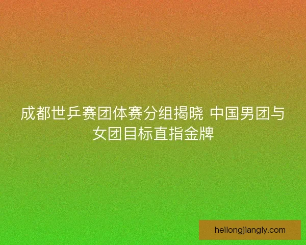 成都世乒赛团体赛分组揭晓 中国男团与女团目标直指金牌