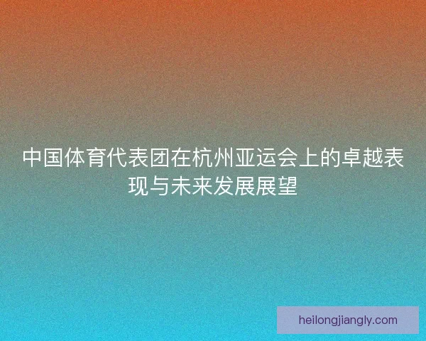 中国体育代表团在杭州亚运会上的卓越表现与未来发展展望