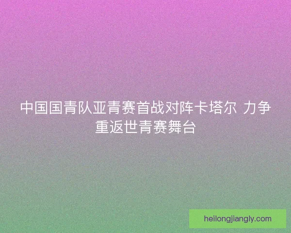 中国国青队亚青赛首战对阵卡塔尔 力争重返世青赛舞台
