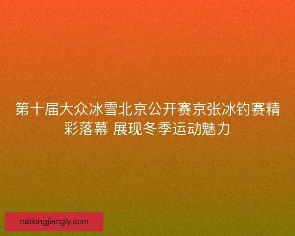 第十届大众冰雪北京公开赛京张冰钓赛精彩落幕 展现冬季运动魅力