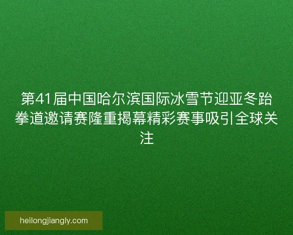 第41届中国哈尔滨国际冰雪节迎亚冬跆拳道邀请赛隆重揭幕精彩赛事吸引全球关注