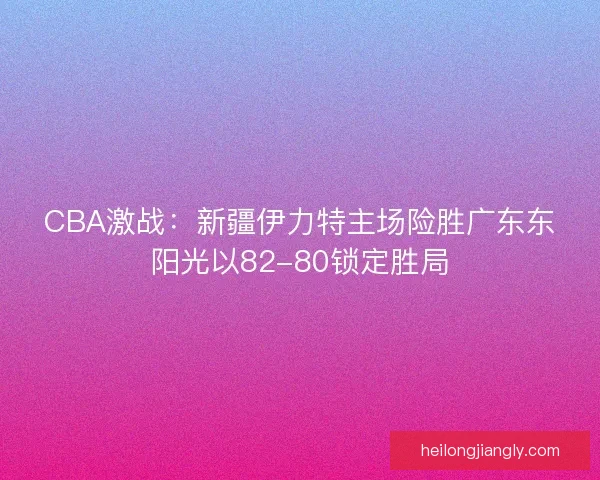 CBA激战：新疆伊力特主场险胜广东东阳光以82-80锁定胜局