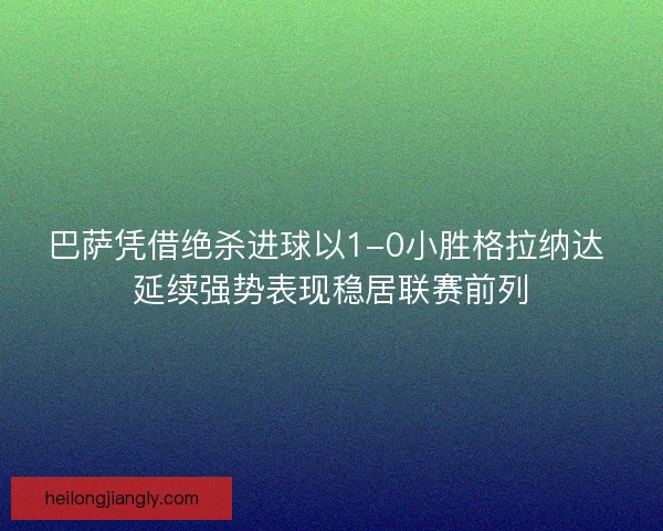 巴萨凭借绝杀进球以1-0小胜格拉纳达 延续强势表现稳居联赛前列