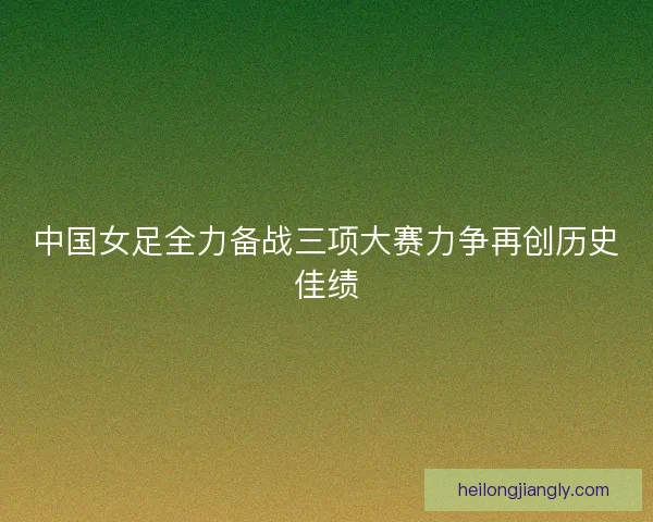 中国女足全力备战三项大赛力争再创历史佳绩