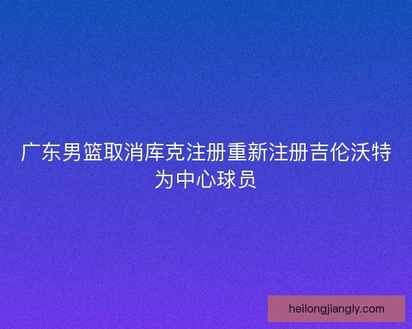 广东男篮取消库克注册重新注册吉伦沃特为中心球员