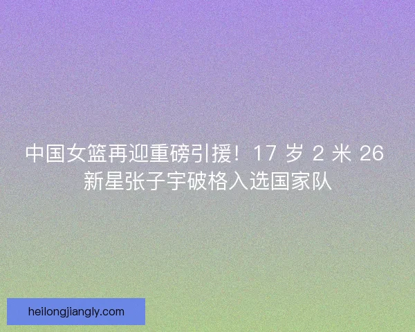 中国女篮再迎重磅引援！17 岁 2 米 26 新星张子宇破格入选国家队