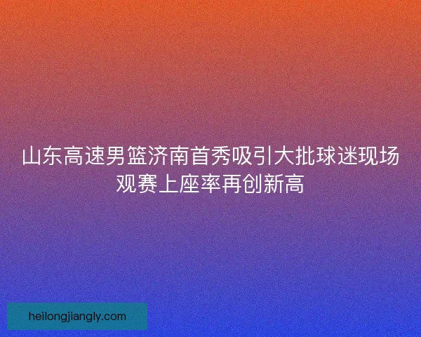 山东高速男篮济南首秀吸引大批球迷现场观赛上座率再创新高