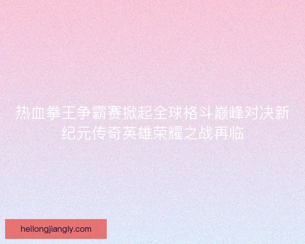 热血拳王争霸赛掀起全球格斗巅峰对决新纪元传奇英雄荣耀之战再临